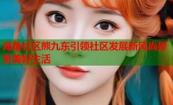海角社区熊九东引领社区发展新风尚探索美好生活