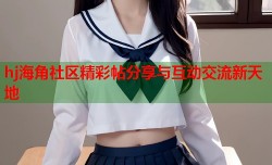 hj海角社区精彩帖分享与互动交流新天地