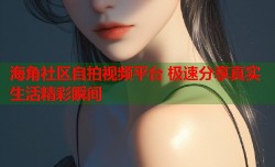 海角社区自拍视频平台 极速分享真实生活精彩瞬间