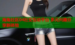 海角社区04社交互动平台 多元兴趣分享新体验