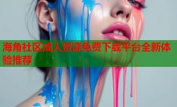 海角社区成人资源免费下载平台全新体验推荐