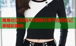 海角社区自拍AV视频分享平台轻松记录精彩瞬间