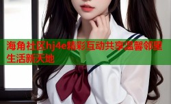 海角社区hj4e精彩互动共享温馨邻里生活新天地
