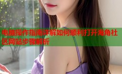 电脑操作指南详解如何顺利打开海角社区网站步骤解析
