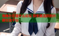 海角社区是什么论坛 探索最活跃的兴趣交流平台