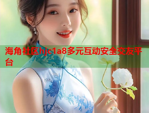海角社区hjc1a8多元互动安全交友平台 第2张 海角社区hjc1a8多元互动安全交友平台 第2张
