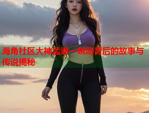 海角社区大神孟婆一碗汤背后的故事与传说揭秘 第2张 海角社区大神孟婆一碗汤背后的故事与传说揭秘 第2张