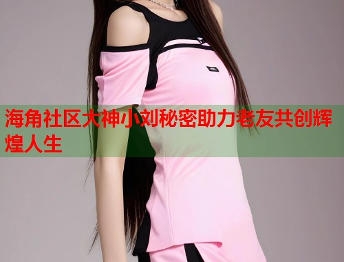 海角社区大神小刘秘密助力老友共创辉煌人生 第1张 海角社区大神小刘秘密助力老友共创辉煌人生 第1张