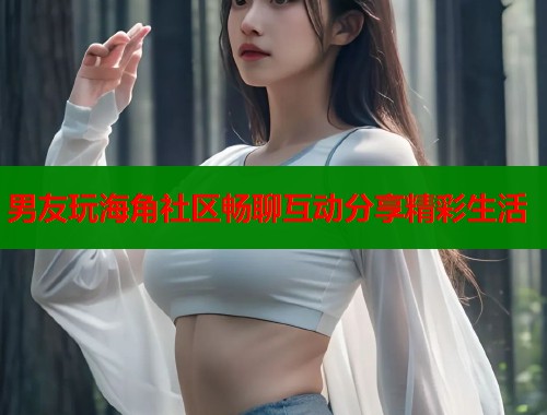 男友玩海角社区畅聊互动分享精彩生活 第1张 男友玩海角社区畅聊互动分享精彩生活 第1张