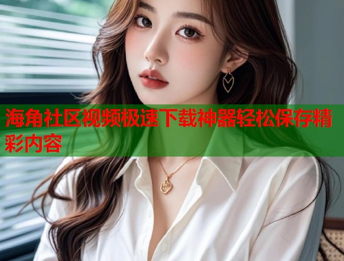 海角社区视频极速下载神器轻松保存精彩内容  第1张