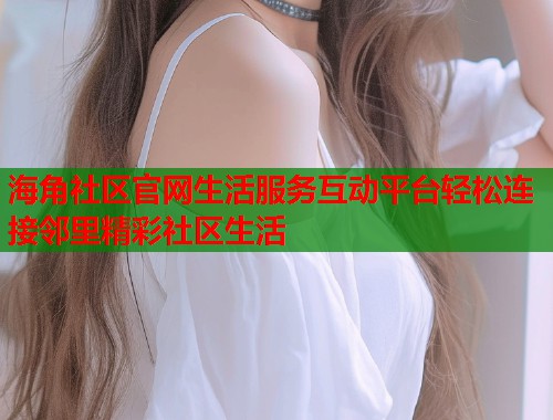 海角社区官网生活服务互动平台轻松连接邻里精彩社区生活 第1张 海角社区官网生活服务互动平台轻松连接邻里精彩社区生活 第1张