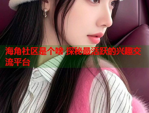 海角社区是个啥 探秘最活跃的兴趣交流平台 第1张 海角社区是个啥 探秘最活跃的兴趣交流平台 第1张