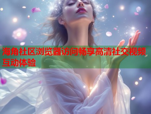 海角社区浏览器访问畅享高清社交视频互动体验  第1张