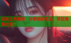 轻松上传视频，分享精彩生活，尽在海角社区