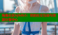 海角社区hj9db5：您的社交互动与资源分享中心