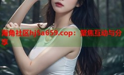 海角社区hj5a659.cop：聚焦互动与分享