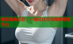 畅享海角社区：一站式社交与视频观看平台