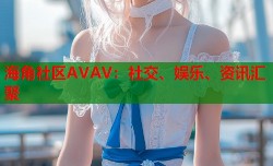海角社区AVAV：社交、娱乐、资讯汇聚