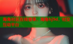 海角社区在线登录，海角hj9d，社交互动平台