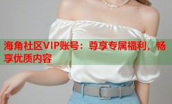 海角社区VIP账号：尊享专属福利，畅享优质内容