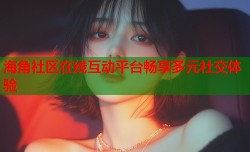 海角社区在线互动平台畅享多元社交体验