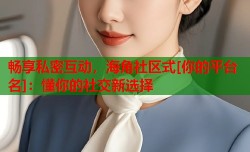 畅享私密互动，海角社区式[你的平台名]：懂你的社交新选择
