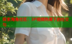 探索海角社区：3P视频热潮下的社交与