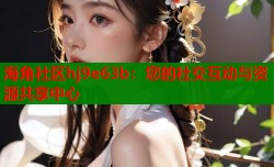 海角社区hj9e63b：您的社交互动与资源共享中心