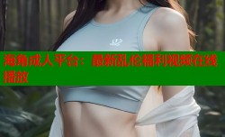 海角成人平台：最新乱伦福利视频在线播放