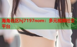 海角社区hj7197nom：多元视频社交平台