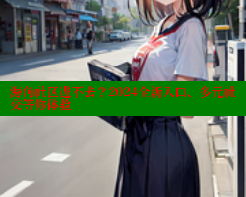 海角社区进不去？2024全新入口、多元社交等你体验 海角社区官网入口 第2张