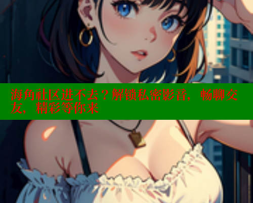 海角社区进不去？解锁私密影音，畅聊交友，精彩等你来