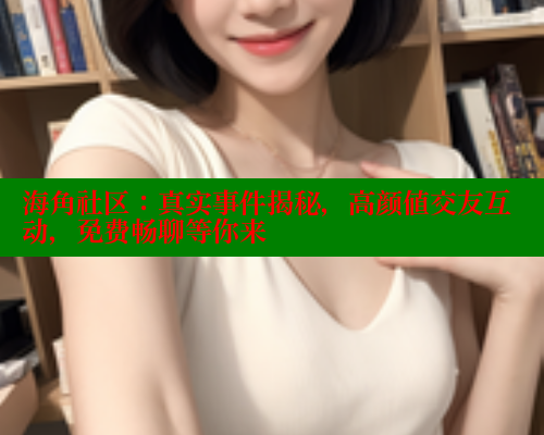 海角社区：真实事件揭秘，高颜值交友互动，免费畅聊等你来 海角社区 第2张