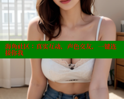 海角社区：真实互动，声色交友，一键连接你我