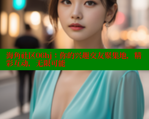 海角社区06hj：你的兴趣交友聚集地，精彩互动，无限可能