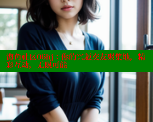 海角社区06hj：你的兴趣交友聚集地，精彩互动，无限可能