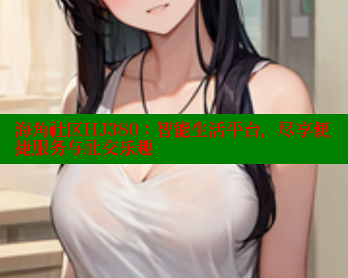 海角社区HJ380：智能生活平台，尽享便捷服务与社交乐趣