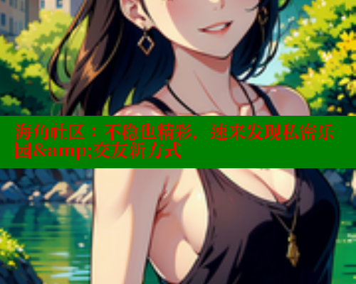 海角社区：不稳也精彩，速来发现私密乐园&amp;交友新方式