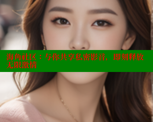 海角社区：与你共享私密影音，即刻释放无限激情