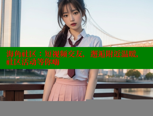 海角社区：短视频交友，邂逅附近温暖，社区活动等你嗨
