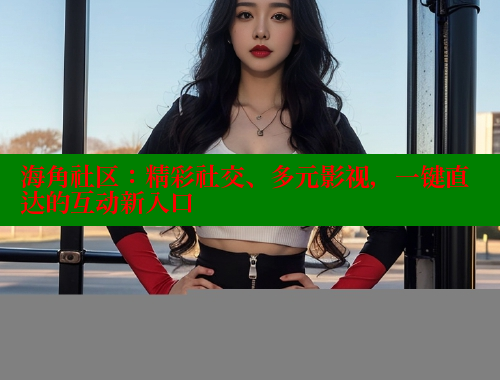 海角社区：精彩社交、多元影视，一键直达的互动新入口