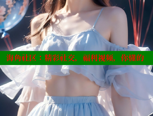 海角社区：精彩社交，福利视频，你懂的
