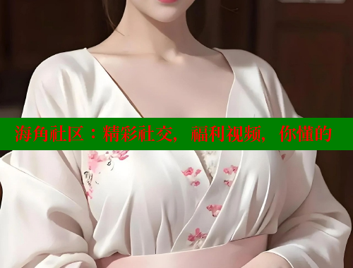 海角社区：精彩社交，福利视频，你懂的