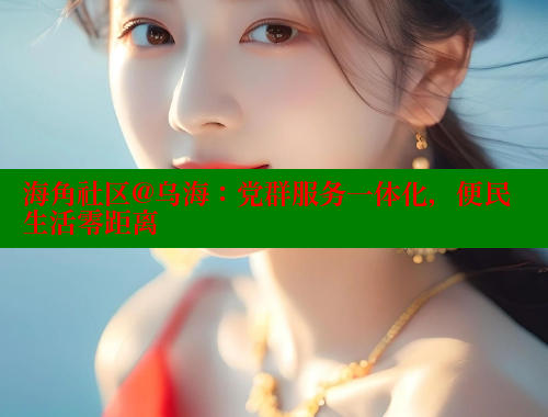 海角社区@乌海：党群服务一体化，便民生活零距离