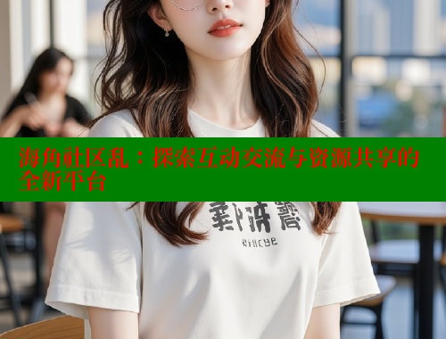 海角社区乱：探索互动交流与资源共享的全新平台 海角社区官网首页 第2张