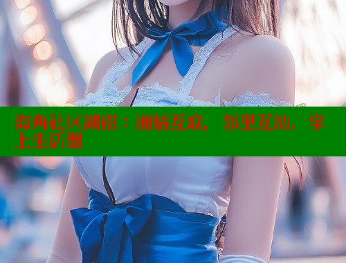海角社区湖南：湘情互联，邻里互助，掌上生活圈