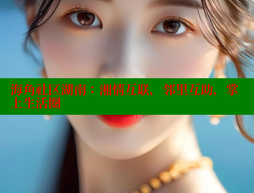 海角社区湖南：湘情互联，邻里互助，掌上生活圈