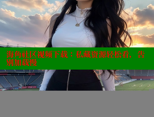 海角社区视频下载：私藏资源轻松看，告别加载慢