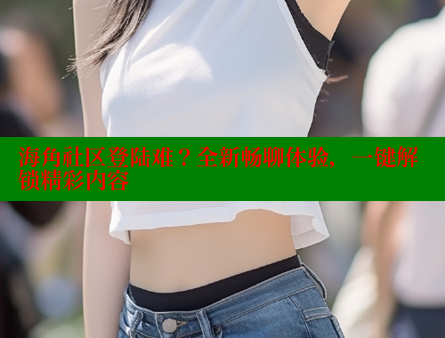海角社区登陆难？全新畅聊体验，一键解锁精彩内容