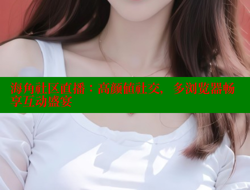 海角社区直播：高颜值社交，多浏览器畅享互动盛宴